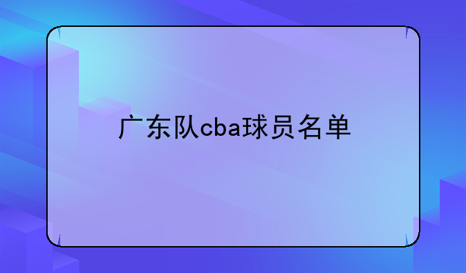 广东宏远队球员名单及历史背景详解：CBA创始球队之一