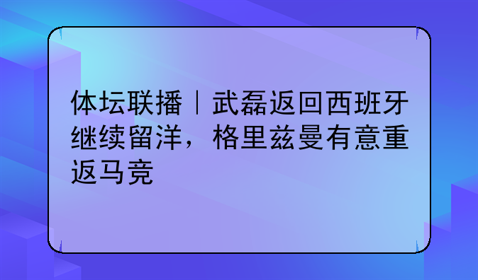 武磊重返西班牙备战西甲，格里兹曼或重返马竞，西甲皇马2017夺冠回顾