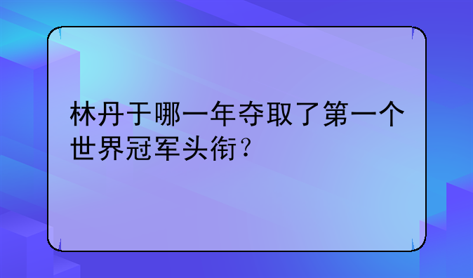 林丹羽毛球生涯首冠：2005年世界杯夺冠历程与成就回顾