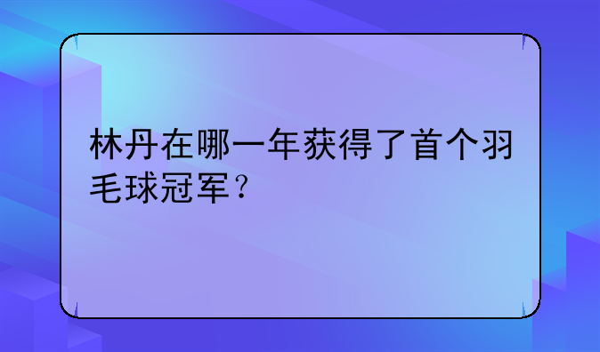 林丹羽毛球生涯辉煌成就：首个冠军年份及20个世界冠军全解析