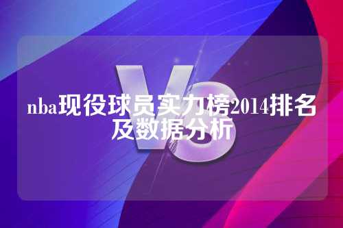 2014年NBA现役球员实力榜排名及数据分析：得分、篮板、助攻等全面解析