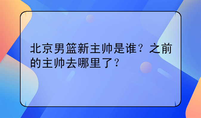 北京男篮新主帅是谁？之前的主帅去哪里了？