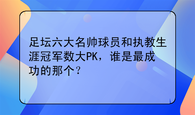 足坛六大名帅球员和执教生涯冠军数大PK：齐达内、瓜迪奥拉谁更成功？