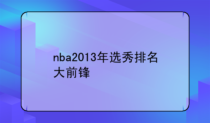 2013年NBA选秀大前锋排名：安东尼·本内特领衔，阿德托昆博等新星崛起